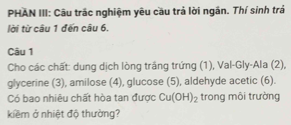 PHAN III: Câu trắc nghiệm yêu cầu trả lời ngắn. Thí sinh trả 
lời từ câu 1 đến câu 6. 
Câu 1 
Cho các chất: dung dịch lòng trắng trứng (1), Val-Gly-Ala (2), 
glycerine (3), amilose (4), glucose (5), aldehyde acetic (6). 
Có bao nhiêu chất hòa tan được Cu(OH)_2 trong môi trường 
kiềm ở nhiệt độ thường?