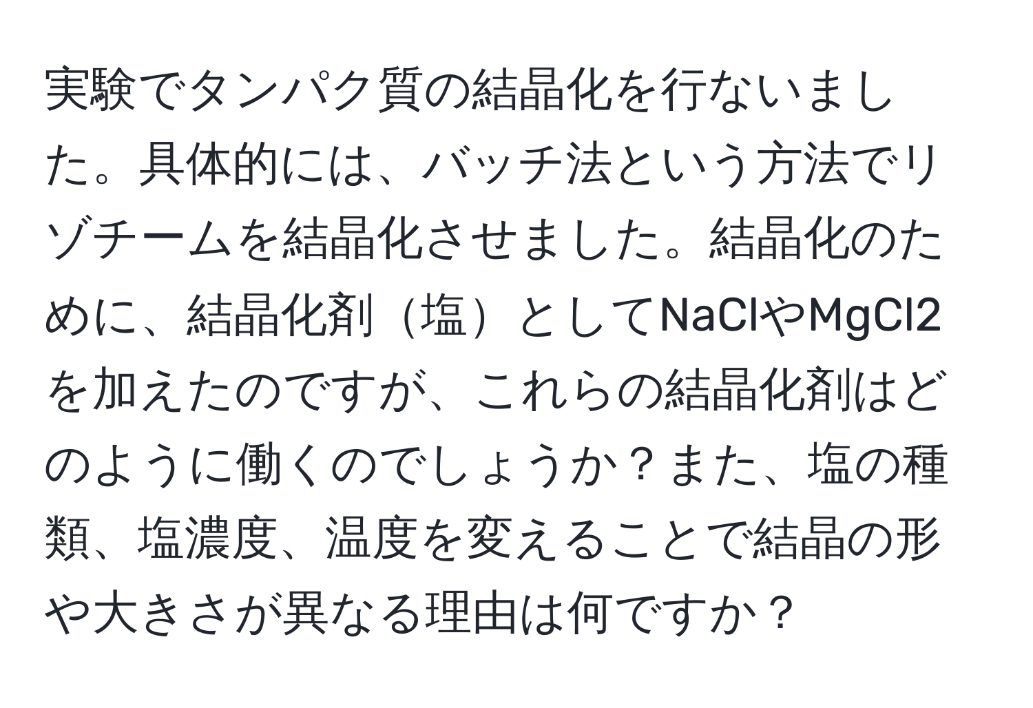 実験でタンパク質の結晶化を行ないました。具体的には、バッチ法という方法でリゾチームを結晶化させました。結晶化のために、結晶化剤塩としてNaClやMgCl2を加えたのですが、これらの結晶化剤はどのように働くのでしょうか？また、塩の種類、塩濃度、温度を変えることで結晶の形や大きさが異なる理由は何ですか？