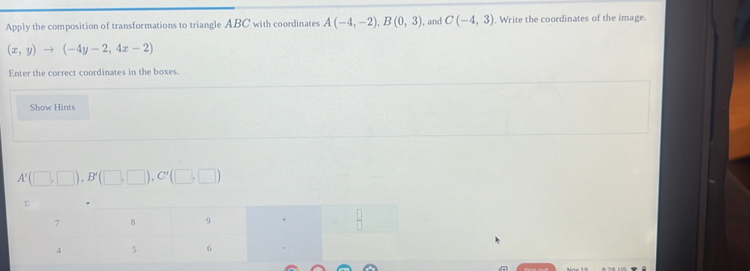 Apply the composition of transformations to triangle ABC with coordinates A(-4,-2), B(0,3) , and C(-4,3) Write the coordinates of the image.
(x,y)to (-4y-2,4x-2)
Enter the correct coordinates in the boxes. 
Show Hints
A'(□ ,□ ), B'(□ ,□ ), C'(□ ,□ )