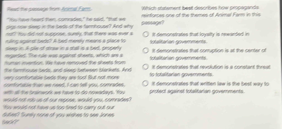 Fead the pessape from Animal Far. Which statement best describes how propagands.
"Yu have heard then, comades," the said, "that we rnforces one of the themes of Animal Fam in this
pigs now dleep in the beds of the famhouse? And why passaget
not? You did not suppose, surely, that there was ever a It demonstrates that loyalty is rewarded in
raling aganst bads? A bad merely meare a place to totaltatian govemments.
seep in. A pile of sraw in a stall is a bed, property
regaded. The rle was aganst sheets, which are a It demonstrates that comuption is at the center of
numan inwention. We awe remowed the sheets trom tetaliadan goramments.
the fariouse bads, and dleep between bankets. And It demonstrates that revolution is a constant threat 
very confortaitle bads they are too! But not more to totaltaian goverments.
confortable than we need. I can tell you, comrades, It demonstrates that written law is the best way to
with all the brainwork we have to do nowadays. You protect against fetalitarian goverments.
would not rob us of our repess, would you, comrades?
You would not have us too fred to carry out our
duties? Surely none of you wiches to see Jones
bark ?"