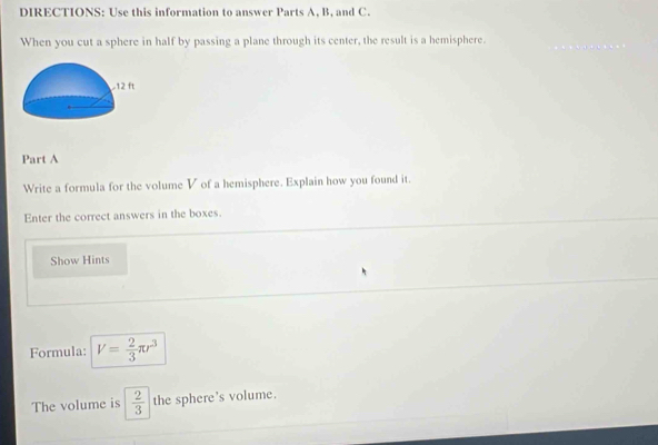 DIRECTIONS: Use this information to answer Parts A, B, and C. 
When you cut a sphere in half by passing a plane through its center, the result is a hemisphere. 
Part A 
Write a formula for the volume V of a hemisphere. Explain how you found it. 
Enter the correct answers in the boxes. 
Show Hints 
Formula: V= 2/3 π r^3
The volume is  2/3  the sphere's volume.