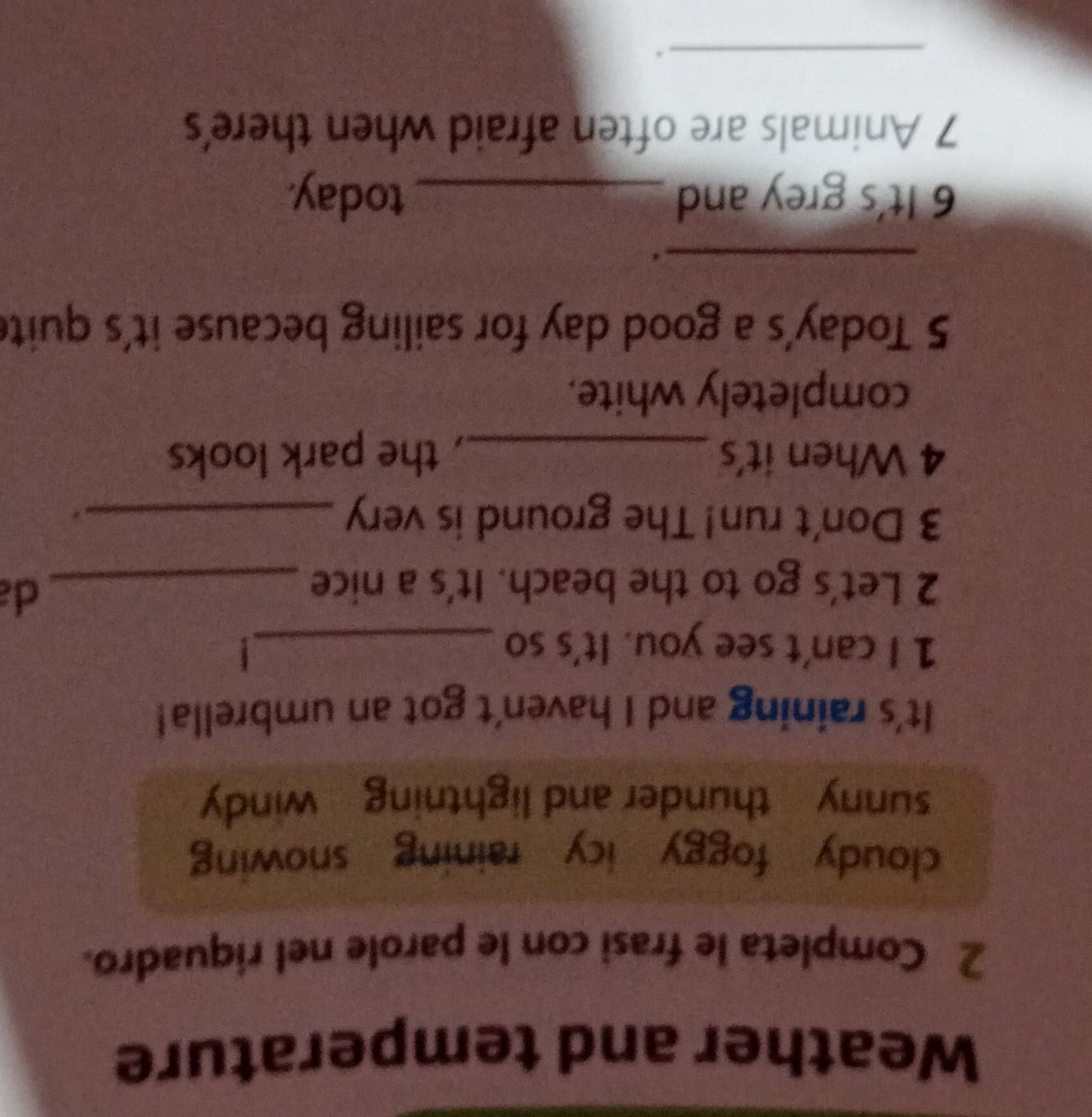 Weather and temperature 
2 Completa le frasi con le parole nel riquadro. 
cloudy foggy icy raining snowing 
sunny thunder and lightning windy 
It's raining and I haven't got an umbrella! 
1 I can't see you. It's so _1 
2 Let's go to the beach. It's a nice_ 
d 
3 Don't run! The ground is very_ 
4 When it's _, the park looks 
completely white. 
5 Today's a good day for sailing because it's quite 
_. 
6 It's grey and _today. 
7 Animals are often afraid when there's 
_.
