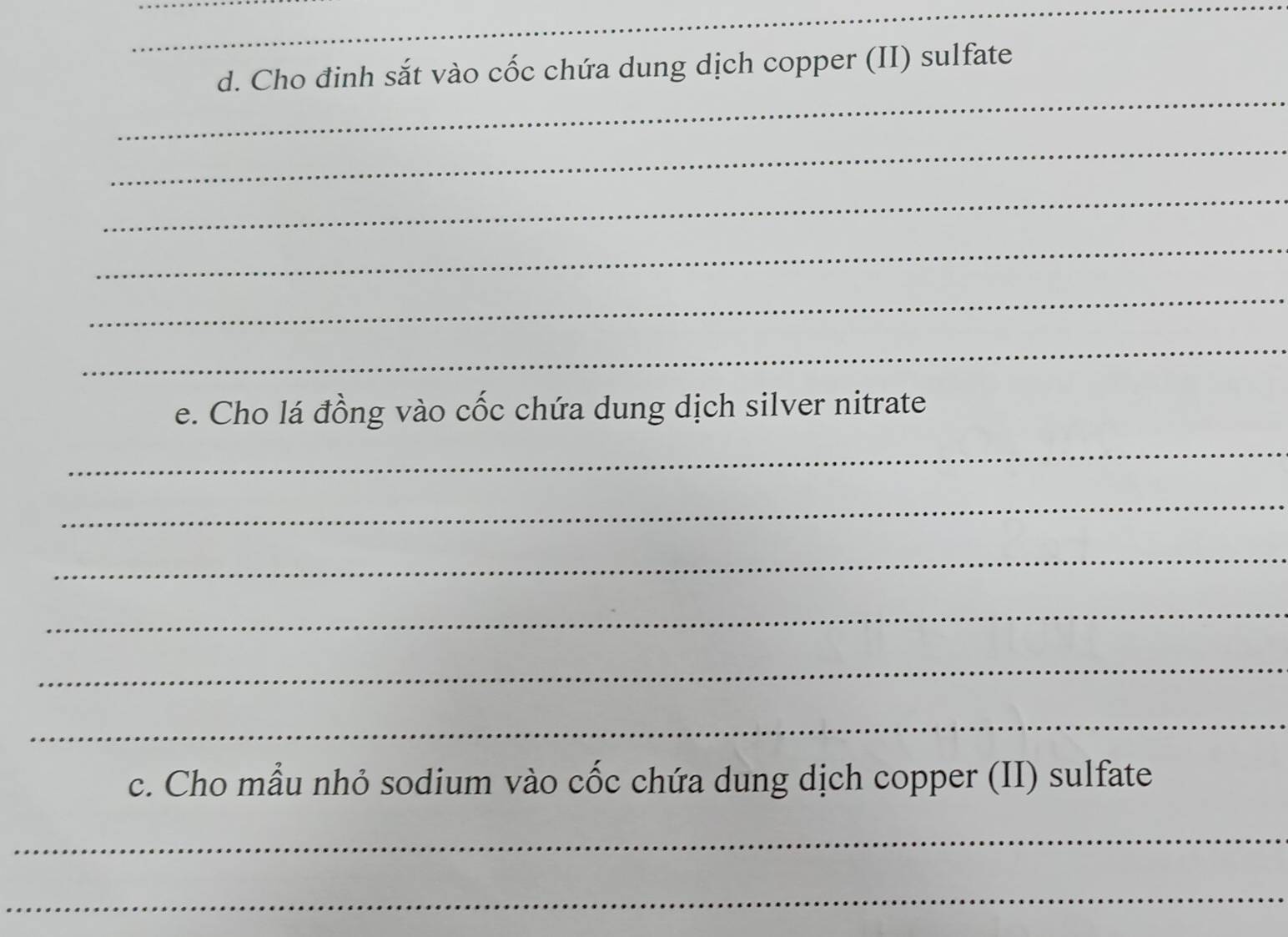 Cho đinh sắt vào cốc chứa dung dịch copper (II) sulfate 
_ 
_ 
_ 
_ 
_ 
_ 
e. Cho lá đồng vào cốc chứa dung dịch silver nitrate 
_ 
_ 
_ 
_ 
_ 
_ 
c. Cho mẫu nhỏ sodium vào cốc chứa dung dịch copper (II) sulfate 
_ 
_