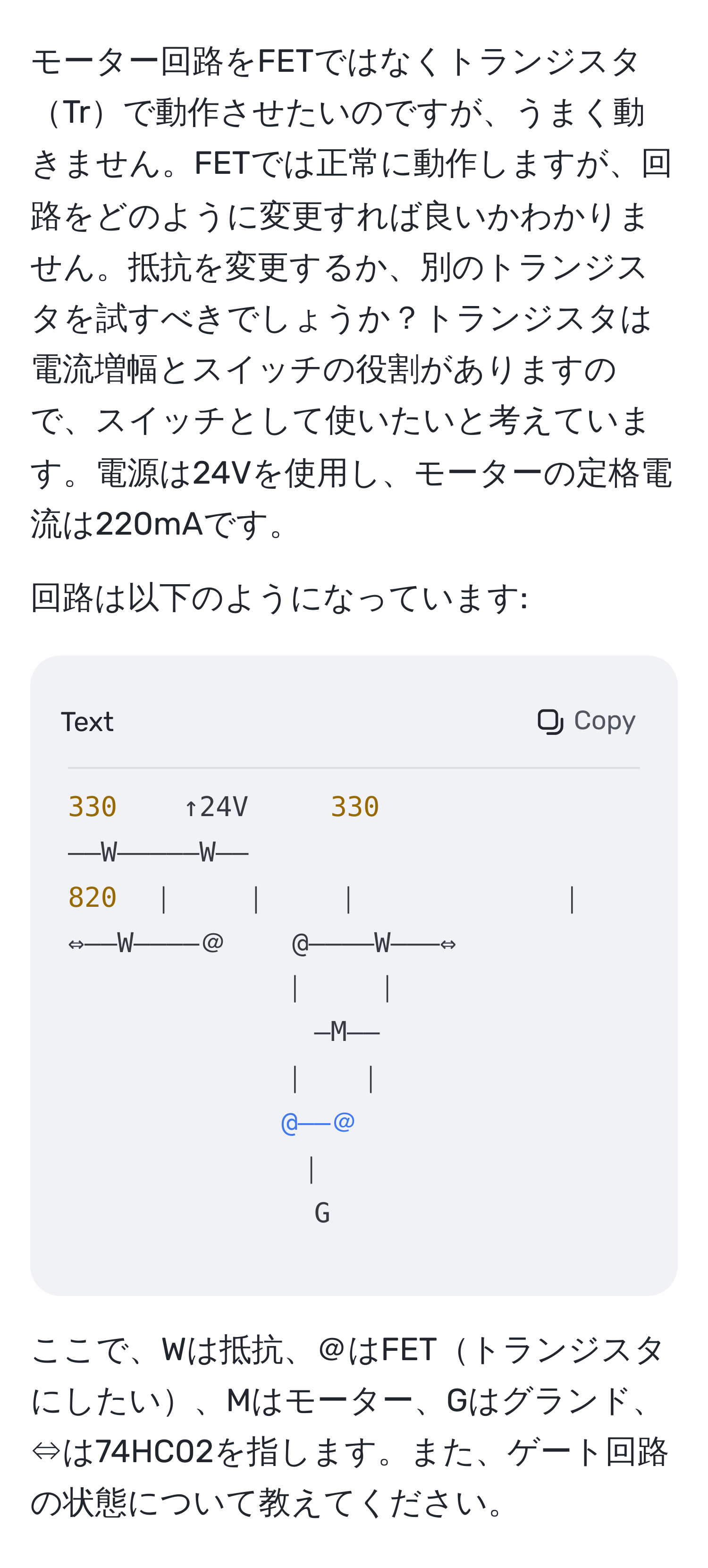 モーター回路をFETではなくトランジスタTrで動作させたいのですが、うまく動きません。FETでは正常に動作しますが、回路をどのように変更すれば良いかわかりません。抵抗を変更するか、別のトランジスタを試すべきでしょうか？トランジスタは電流増幅とスイッチの役割がありますので、スイッチとして使いたいと考えています。電源は24Vを使用し、モーターの定格電流は220mAです。

回路は以下のようになっています:
```
330    ↑24V     330
――W―――――W――
820  ｜    ｜    ｜            ｜    820
⇔――W――――＠    @――――W―――⇔
｜    ｜
―M――
｜   ｜
@――＠
｜
G
```
ここで、Wは抵抗、＠はFETトランジスタにしたい、Mはモーター、Gはグランド、⇔は74HC02を指します。また、ゲート回路の状態について教えてください。