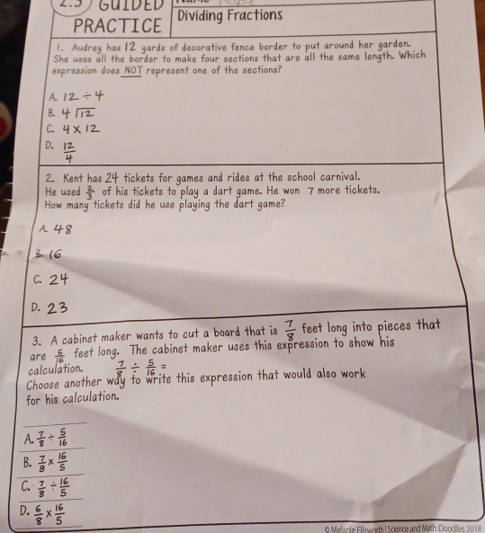 2.5 GUIDED Dividing Fractions
PRACTICE
1. Audrey has 12 yards of decorative fence border to put around her garden.
She uses all the border to make four sections that are all the same length. Which
expression does NOT represent one of the sections?
A.
B.
C.
D.
2. Kent has 24 tickets for games and rides at the school carnival.
He used  2/3  of his tickets to play a dart game. He won 7 more tickets.
How many tickets did he use playing the dart game?
A. 4 8
B. (6
C.
D.
3. A cabinet maker wants to cut a board that is  7/8  feet long into pieces that
are feet long. The cabinet maker uses this expression to show his
calculation. 
Choose another wa to write this expression that would also work
for his calculation.
_
A. :
B.
C.
D.
Melanie Ellswarth Science and Math Doodlies 2018