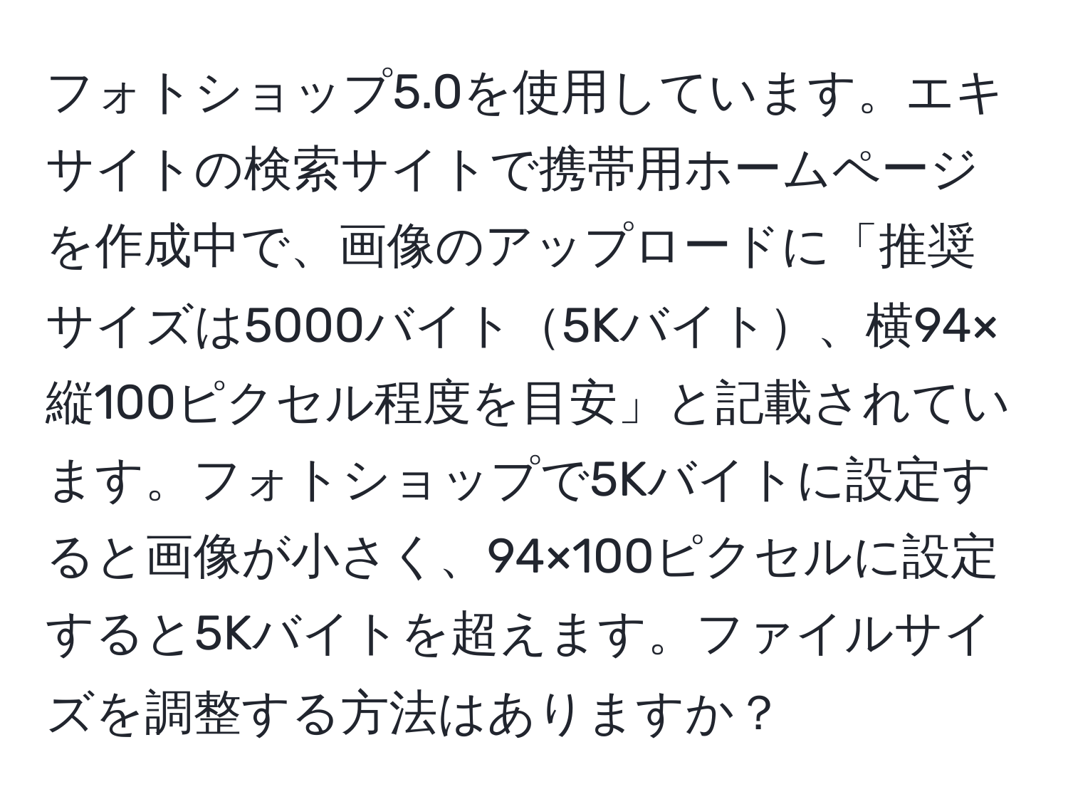 フォトショップ5.0を使用しています。エキサイトの検索サイトで携帯用ホームページを作成中で、画像のアップロードに「推奨サイズは5000バイト5Kバイト、横94×縦100ピクセル程度を目安」と記載されています。フォトショップで5Kバイトに設定すると画像が小さく、94×100ピクセルに設定すると5Kバイトを超えます。ファイルサイズを調整する方法はありますか？