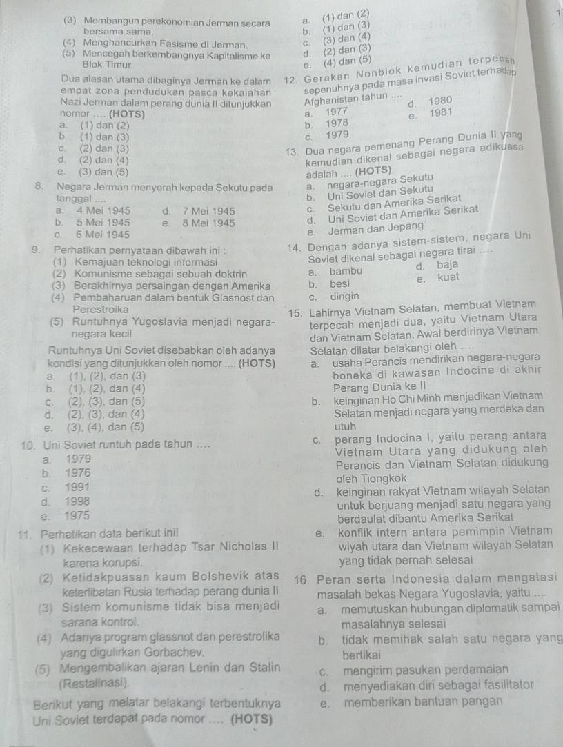 (3) Membangun perekonomian Jerman secara a. (1) dan (2)
bersama sama.
b. (1) dan (3)
(4) Menghancurkan Fasisme di Jerman.
c. (3) dan (4)
(5) Mencegah berkembangnya Kapitalisme ke d. (2) dan (3)
Blok Timur.
e. (4) dan (5)
Dua alasan utama dibaginya Jerman ke dalam 12. Gerakan Nonblok kemudian terpeca
empat zona pendudukan pasca kekalahan sepenuhnya pada masa invasi Soviet terhada
Nazi Jerman dalam perang dunia II ditunjukkan Afghanistan tahun_
a. 1977 d. 1980
nomor .... (HOTS) e. 1981
a. (1) dan (2) b. 197B
b. (1) dan (3) c. 1979
c. (2) dan (3)
13. Dua negara pemenang Perang Dunia II yang
d. (2) dan (4)
kemudian dikenal sebagai negara adikuasa
e. (3) dan (5) adalah .... (HOTS)
8. Negara Jerman menyerah kepada Sekutu pada a. negara-negara Sekutu
tanggal ....
b. Uni Soviet dan Sekutu
a. 4 Mei 1945 d. 7 Mei 1945
c. Sekutu dan Amerika Serikat
b. 5 Mei 1945 e. 8 Mei 1945
d. Uni Soviet dan Amerika Serikat
c. 6 Mei 1945
e. Jerman dan Jepang
9. Perhatikan pernyataan dibawah ini : 14. Dengan adanya sistem-sistem, negara Uni
(1) Kemajuan teknologi informasi
(2) Komunisme sebagai sebuah doktrin a. bambu Soviet dikenal sebagai negara tirai ...
d. baja
(3) Berakhirnya persaingan dengan Amerika b. besi e. kuat
(4) Pembaharuan dalam bentuk Glasnost dan c. dingin
Perestroika
(5) Runtuhnya Yugoslavia menjadi negara- 15. Lahirnya Vietnam Selatan, membuat Vietnam
negara kecil terpecah menjadi dua, yaitu Vietnam Utara
Runtuhnya Uni Soviet disebabkan oleh adanya dan Vietnam Selatan. Awal berdirinya Vietnam
kondisi yang ditunjukkan oleh nomor .... (HOTS) Selatan dilatar belakangi oleh ....
a. usaha Perancis mendirikan negara-negara
a. (1), (2), dan (3)
boneka di kawasan Indocina di akhir
b. (1), (2), dan (4) Perang Dunia ke II
c. (2), (3), dan (5)
b. keinginan Ho Chi Minh menjadikan Vietnam
d. (2), (3), dan (4) Selatan menjadi negara yang merdeka dan
e. (3), (4), dan (5) utuh
10. Uni Soviet runtuh pada tahun .... c. perang Indocina I, yaitu perang antara
a. 1979 Vietnam Utara yang didukung oleh
b. 1976 Perancis dan Vietnam Selatan didukung
c. 1991 oleh Tiongkok
d. 1998 d. keinginan rakyat Vietnam wilayah Selatan
untuk berjuang menjadi satu negara yang
e. 1975
berdaulat dibantu Amerika Serikat
11. Perhatikan data berikut ini! e. konflik intern antara pemimpin Vietnam
(1) Kekecewaan terhadap Tsar Nicholas II wiyah utara dan Vietnam wilayah Selatan
karena korupsi. yang tidak pernah selesai
(2) Ketidakpuasan kaum Bolshevik atas 16. Peran serta Indonesia dalam mengatasi
keterlibatan Rusia terhadap perang dunia II masalah bekas Negara Yugoslavia, yaitu ....
(3) Sistem komunisme tidak bisa menjadi a. memutuskan hubungan diplomatik sampai
sarana kontrol. masalahnya selesai
(4) Adanya program glassnot dan perestrolika b. tidak memihak salah satu negara yang
yang digulirkan Gorbachev. bertikai
(5) Mengembalikan ajaran Lenin dan Stalin c. mengirim pasukan perdamaian
(Restalinasi).
d. menyediakan diri sebagai fasilitator
Berikut yang melatar belakangi terbentuknya e. memberikan bantuan pangan
Uni Soviet terdapat pada nomor .... (HOTS)