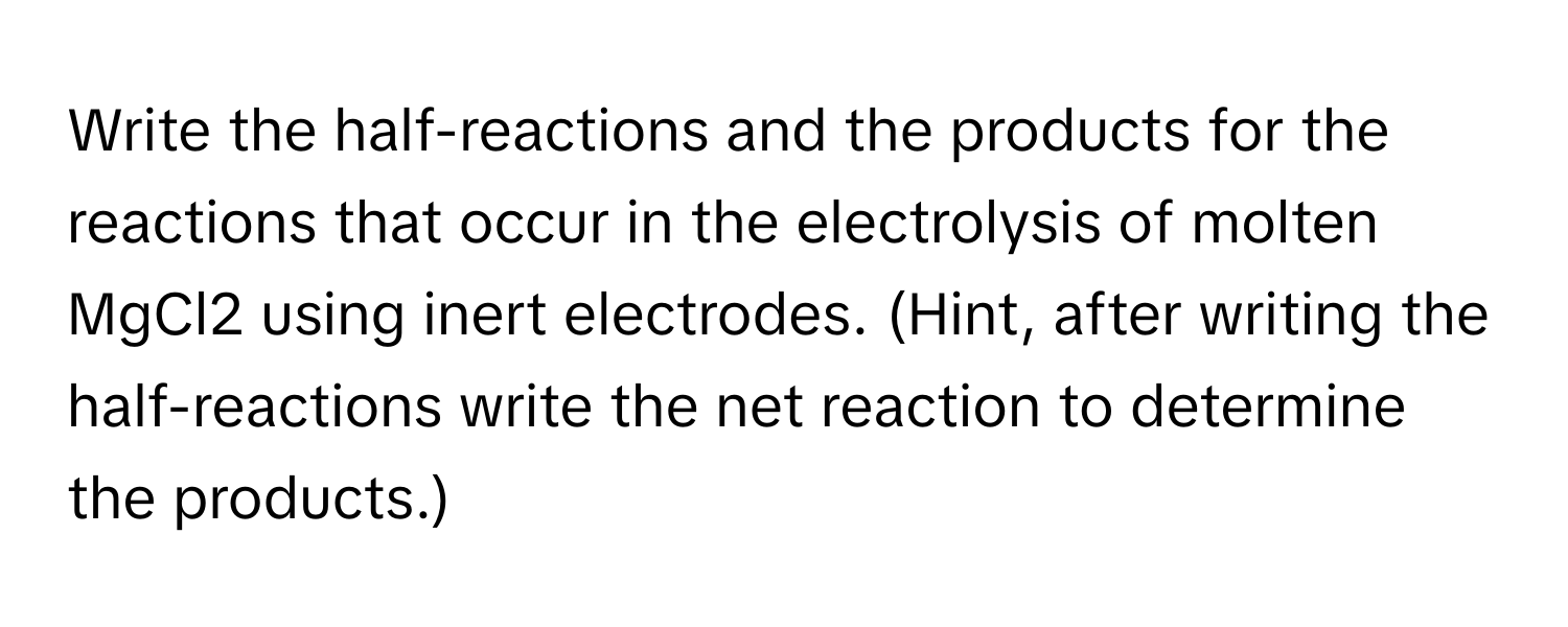 Write the half-reactions and the products for the reactions that occur in the electrolysis of molten MgCl2 using inert electrodes. (Hint, after writing the half-reactions write the net reaction to determine the products.)