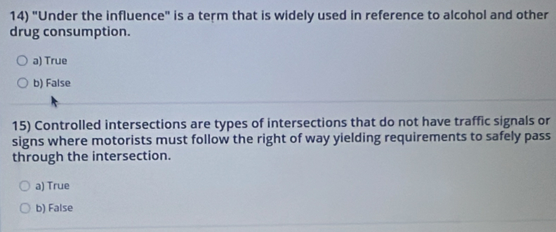 "Under the influence" is a term that is widely used in reference to alcohol and other
drug consumption.
a) True
b) False
15) Controlled intersections are types of intersections that do not have traffic signals or
signs where motorists must follow the right of way yielding requirements to safely pass
through the intersection.
a) True
b) False