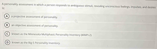 A personality assessment in which a person responds to ambiguous stimuli, revealing unconscious feelings, impulses, and desires
is:
A a projective assessment of personality.
B an objective assessment of personality.
C known as the Minnesota Multiphasic Personality Inventory (MMPI-2).
D known as the Big-5 Personality Inventory.