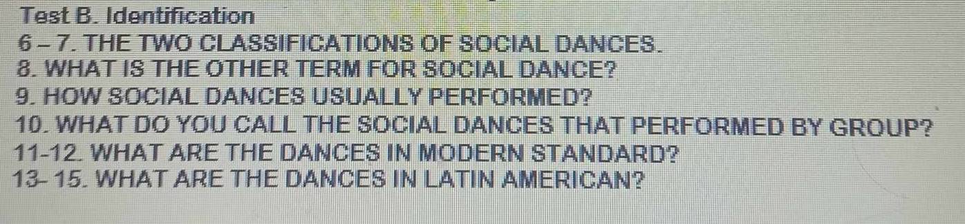 Test B. Identification 
6 - 7. THE TWO CLASSIFICATIONS OF SOCIAL DANCES. 
8. WHAT IS THE OTHER TERM FOR SOCIAL DANCE? 
9. HOW SOCIAL DANCES USUALLY PERFORMED? 
10. WHAT DO YOU CALL THE SOCIAL DANCES THAT PERFORMED BY GROUP? 
11-12. WHAT ARE THE DANCES IN MODERN STANDARD? 
13- 15. WHAT ARE THE DANCES IN LATIN AMERICAN?