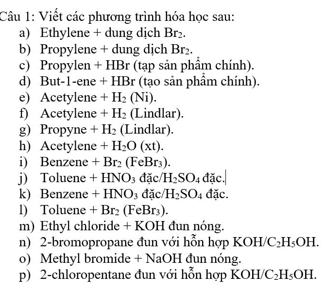 Viết các phương trình hóa học sau: 
a) Ethylene + dung dịch Br_2. 
b) Propylene + dung dịch Br₂. 
c) Propylen + HBr (tạp sản phẩm chính). 
d) But-1-ene + HBr (tạo sản phẩm chính). 
e) Acetylene +H_2(Ni). 
f) Acetylene +H_2 (Lindlar). 
g) Propyne . + H_2 (Lindlar). 
h) Acetylene +H_2O(xt). 
i) Benzene +Br_2(FeBr_3). 
j) Toluene +HNO_3 đặc H_2SO_4 đặc. 
k) Benzene +HNO_3 đặc H_2SO_4 đặc. 
l) Toluene +Br_2(FeBr_3). 
m) Ethyl chloride + KOH đun nóng. 
n) 2-bromopropane đun với hỗn hợp KOH/ C_2H_5OH. 
o) Methyl bromide + NaOH đun nóng. 
p) 2-chloropentane đun với hỗn hợp KOH /C_2H_5OH.