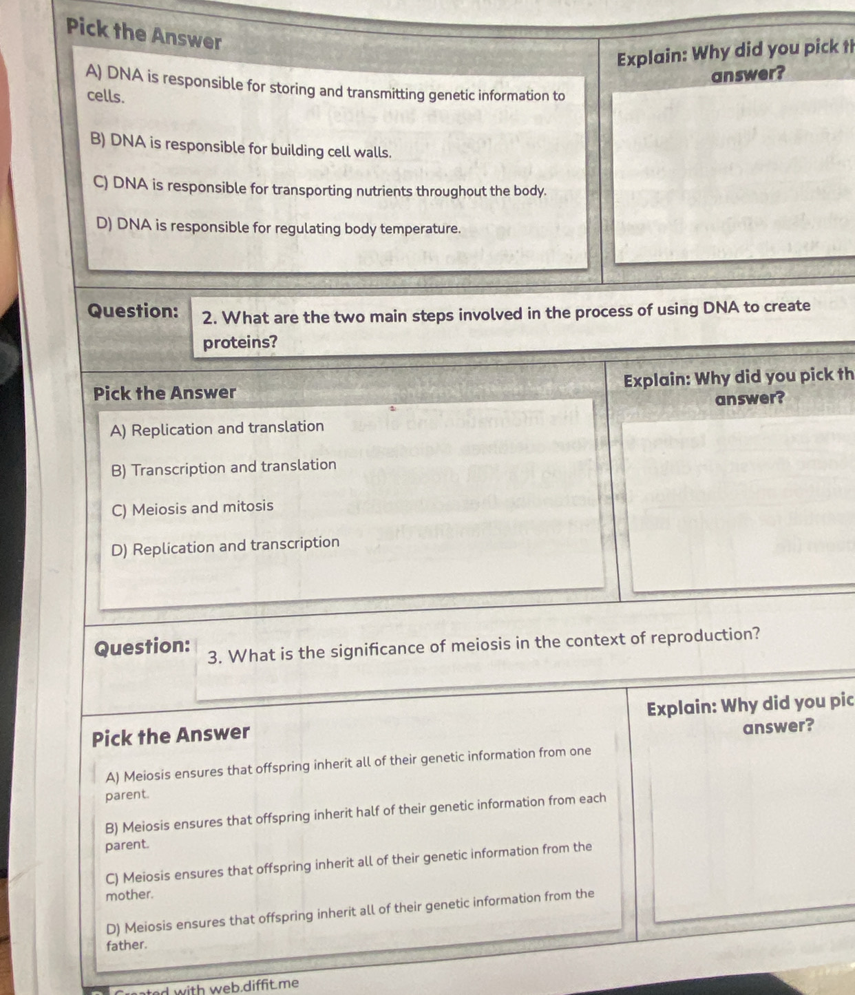 Pick the Answer
Explain: Why did you pick th
answer?
A) DNA is responsible for storing and transmitting genetic information to
cells.
B) DNA is responsible for building cell walls.
C) DNA is responsible for transporting nutrients throughout the body.
D) DNA is responsible for regulating body temperature.
Question: 2. What are the two main steps involved in the process of using DNA to create
proteins?
Pick the Answer Explain: Why did you pick th
answer?
A) Replication and translation
B) Transcription and translation
C) Meiosis and mitosis
D) Replication and transcription
Question: 3. What is the significance of meiosis in the context of reproduction?
Pick the Answer Explain: Why did you pic
answer?
A) Meiosis ensures that offspring inherit all of their genetic information from one
parent.
B) Meiosis ensures that offspring inherit half of their genetic information from each
parent.
C) Meiosis ensures that offspring inherit all of their genetic information from the
mother.
D) Meiosis ensures that offspring inherit all of their genetic information from the
father.
ated with web.diffit.me