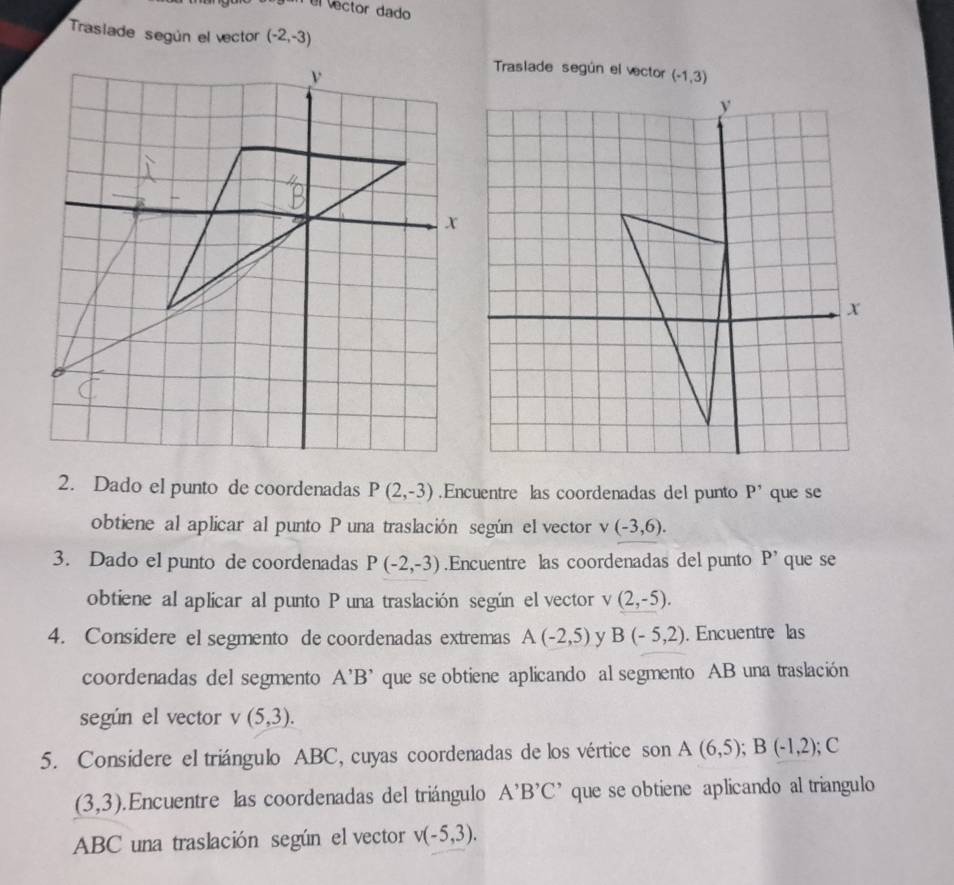 el ector dado 
Trasiade según el vector (-2,-3)
Traslade según el vector (-1,3)
2. Dado el punto de coordenadas P(2,-3).Encuentre las coordenadas del punto P^, que se 
obtiene al aplicar al punto P una traslación según el vector L (-3,6). 
3. Dado el punto de coordenadas P(-2,-3).Encuentre las coordenadas del punto P' que se 
obtiene al aplicar al punto P una traslación según el vector v(2,-5). 
4. Considere el segmento de coordenadas extremas A(-2,5) y B(-5,2). Encuentre las 
coordenadas del segmento A'B' que se obtiene aplicando al segmento AB una traslación 
según el vector v(5,3). 
5. Consídere el triángulo ABC, cuyas coordenadas de los vértice son A(6,5); B(-1,2); C
(3,3). Encuentre las coordenadas del triángulo A^,B^,C^, que se obtiene aplicando al triangulo
ABC una traslación según el vector v(-5,3).