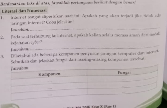 Berdasarkan teks di atas, jawablah pertanyaan berikut dengan benar! 
Literasi dan Numerasi 
1. Internet sangat diperlukan saat ini. Apakah yang akan terjadi jika tidak ada 
jaringan internet? Coba jelaskan! 
Jawaban: 
_ 
2. Pada saat terhubung ke internet, apakah kalian selalu merasa aman dari tindak 
kejahatan cyber? 
Jawaban: 
_ 
3. Diketahui ada beberapa komponen penyusun jaringan komputer dan internet. 
Sebutkan dan jelaskan fungsi dari masing-masing komponen tersebut! 
MA/SMK Kelas X (Fase E)