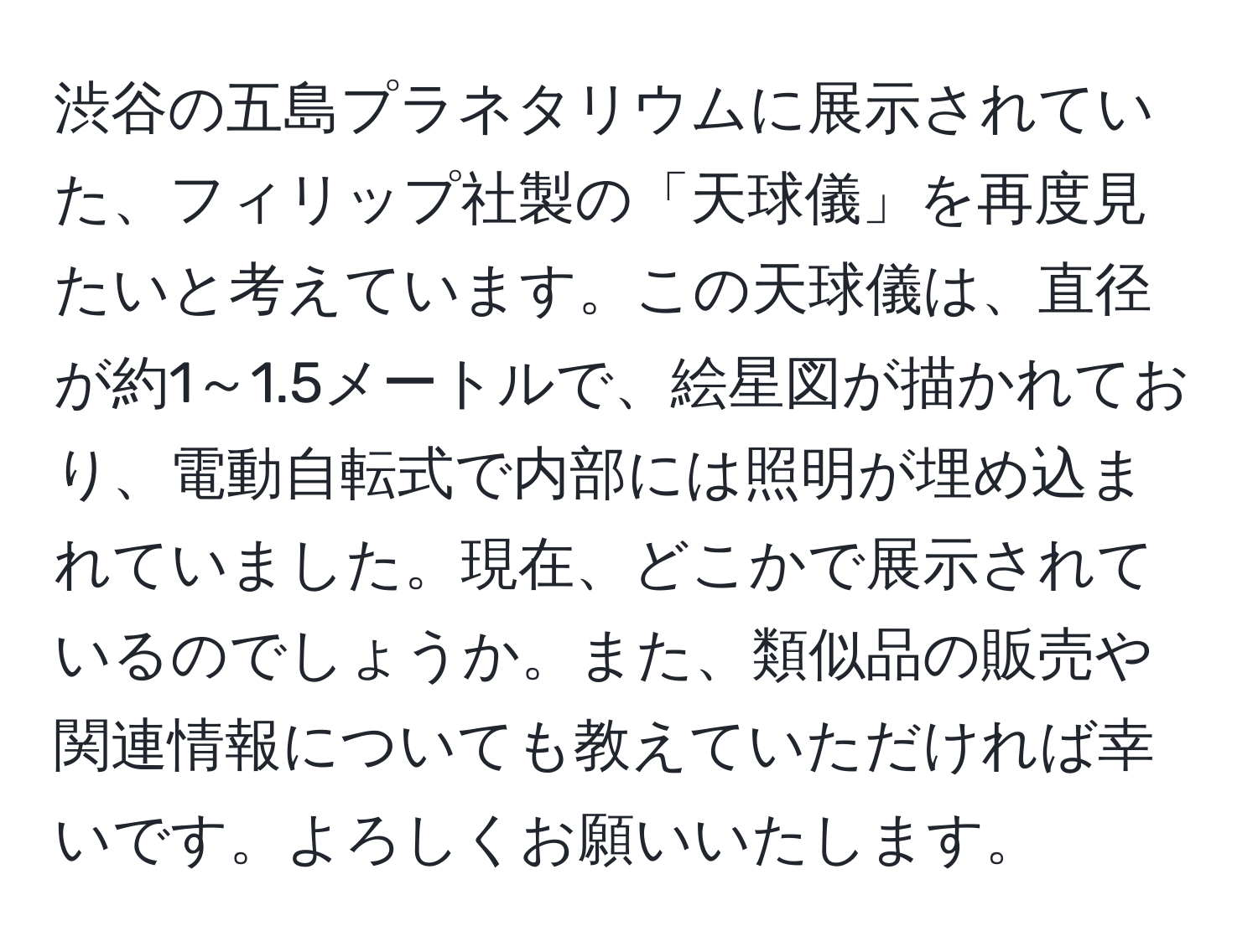 渋谷の五島プラネタリウムに展示されていた、フィリップ社製の「天球儀」を再度見たいと考えています。この天球儀は、直径が約1～1.5メートルで、絵星図が描かれており、電動自転式で内部には照明が埋め込まれていました。現在、どこかで展示されているのでしょうか。また、類似品の販売や関連情報についても教えていただければ幸いです。よろしくお願いいたします。