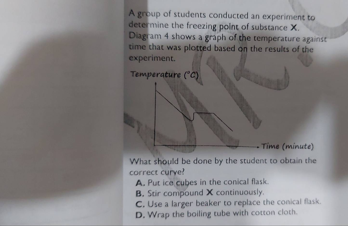 A group of students conducted an experiment to
determine the freezing point of substance X.
Diagram 4 shows a graph of the temperature against
time that was plotted based on the results of the
experiment.
Temperature (^circ C)
Time (minute)
What should be done by the student to obtain the
correct curye?
A. Put ice cubes in the conical flask.
B. Stir compound X continuously.
C. Use a larger beaker to replace the conical flask.
D. Wrap the boiling tube with cotton cloth.