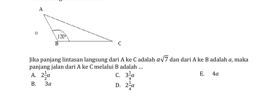 Jika panjang lintasan langsung dari A ke C adalah asqrt(7) dan dari A ke B adalah α, maka
panjang jalan dari A ke C melalui B adalah ...
A. 2 1/2 a 3 1/4 a E. 4a
C.
B. 3a D. 2 1/4 a