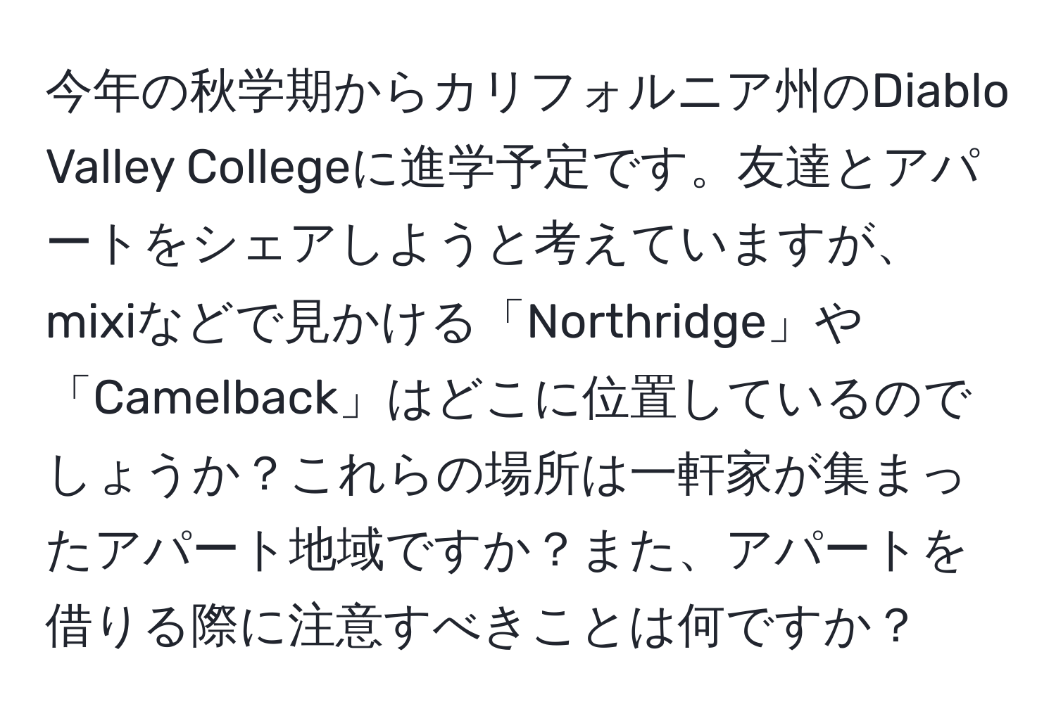 今年の秋学期からカリフォルニア州のDiablo Valley Collegeに進学予定です。友達とアパートをシェアしようと考えていますが、mixiなどで見かける「Northridge」や「Camelback」はどこに位置しているのでしょうか？これらの場所は一軒家が集まったアパート地域ですか？また、アパートを借りる際に注意すべきことは何ですか？