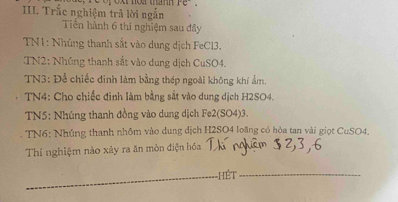 xt hoa thann re . 
III. Trắc nghiệm trả lời ngắn 
Tiến hành 6 thí nghiệm sau đây 
TN1: Nhúng thanh sắt vào dung dịch FeCl3. 
TN2: Nhúng thanh sắt vào dung dịch CuSO4. 
TN3: Để chiếc đinh làm bằng thép ngoài không khí ẩm. 
TN4: Cho chiếc đinh làm bằng sắt vào dung dịch H2SO4. 
TN5: Nhúng thanh đồng vào dung dịch Fe2(SO4)3. 
TN6: Nhúng thanh nhôm vào dung dịch H2SO4 loãng có hòa tan vài giọt CuSO4. 
Thí nghiệm nào xảy ra ăn mòn điện hóa 
_ 
_HÉT_ 
_ 
_