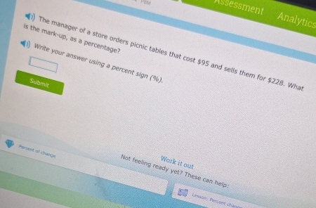 Assessment Analytics 
is the mark-up, as a percentage? 
The manager of a store orders picnic tables that cost $95 and sells them for $228. Wha 
Write your answer using a percent sign (%) 
Submit 
Work it out 
Percent of change Not feeling ready yet? These can help 
Lesson: Percent chàng