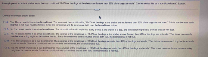 An employee at an animal shelter wrote the true conditional "If 47% of the dogs at the shelter are female, then 53% of the dogs are male." Can he rewrite this as a true biconditional? Explain
Choose the correct answer below.
A. Yes. He can rewrite it as a true biconditional. The inverse of the conditional is, "1f 47% of the dogs at the shelter are not female, then 53% of the dogs are not male." This is true because each
dog that is not male must be female. Since the conditional and its inverse are both true, the biconditional is true
B. No. He cannot rewrite it as a true biconditional. The biconditional would imply that every animal at the shelter is a dog, and the shelter might have animals that are not dogs
C. No. He cannot rewrite it as a true biconditional. The inverse of the conditional is, "If 47% of the dogs at the shelter are not female, then 53% of the dogs are not male." This is not necessanly
true because a dog might not be male or female. Since the conditional and its inverse are not both true, the biconditional is not true
D. Yes. He can rewrite it as a true biconditional. The converse of the conditional is, "If 53% of the dogs are male, then 47% of the dogs are female." This is true because each dog that is not male
must be female. Since the conditional and its converse are both true, the biconditional is true.
E. No. He cannot rewrite it as a true biconditional. The converse of the conditional is, "If 53% of the dogs are male, then 47% of the dogs are female." This is not necessarly true because a dog
might not be male or female. Since the conditional and its converse are not both true, the biconditional is not true.