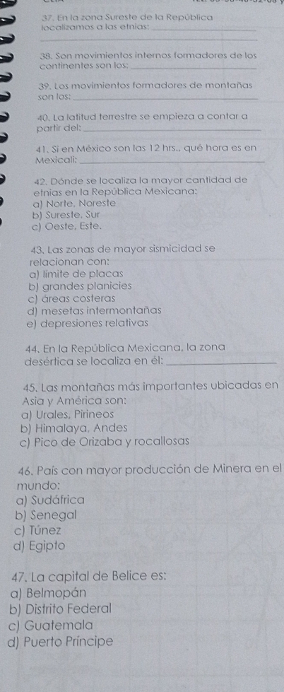 En la zona Sureste de la República
localizamos a las etnias:_
_
38. Son movimientos internos formadores de los
continentes son los:_
39. Los movimientos formadores de montañas
son los:_
40. La latitud terrestre se empieza a contar a
partir del:_
41. Si en México son las 12 hrs.. qué hora es en
Mexicali:_
42. Dónde se localiza la mayor cantidad de
etnias en la República Mexicana:
a) Norte, Noreste
b) Sureste, Sur
c) Oeste, Este.
43. Las zonas de mayor sismicidad se
relacionan con:
a) límite de placas
b) grandes planicies
c) áreas costeras
d) mesetas intermontañas
e) depresiones relativas
44. En la República Mexicana, la zona
desértica se localiza en él:_
45. Las montañas más importantes ubicadas en
Asia y América son:
a) Urales, Pirineos
b) Himalaya, Andes
c) Pico de Orizaba y rocallosas
46. País con mayor producción de Minera en el
mundo:
a) Sudáfrica
b) Senegal
c) Túnez
d) Egipto
47. La capital de Belice es:
a) Belmopán
b) Distrito Federal
c) Guatemala
d) Puerto Príncipe