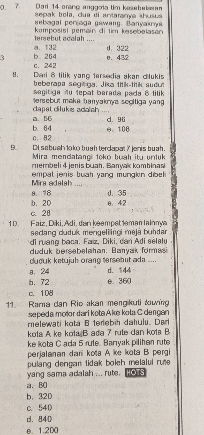 (). 7. Dari 14 orang anggota tim kesebelasan
sepak bola, dua di antaranya khusus
sebagai penjaga gawang. Banyaknya
komposisi pemain di tim kesebelasan
tersebut adalah ....
a. 132 d. 322
3 b. 264 e. 432
c. 242
8. Dari 8 titik yang tersedia akan dilukis
beberapa segitiga. Jika titik-titik sudut
segitiga itu tepat berada pada 8 titik
tersebut maka banyaknya segitiga yang
dapat dilukis adalah ....
a. 56 d. 96
b. 64 e. 108
c. 82
9. Di sebuah toko buah terdapat 7 jenis buah.
Mira mendatangi toko buah itu untuk
membeli 4 jenis buah. Banyak kombinasi
empat jenis buah yang mungkin dibeli
Mira adalah ....
a. 18 d. 35
b. 20 e. 42
c. 28
10. Faiz, Diki, Adi, dan keempat teman lainnya
sedang duduk mengelilingi meja bundar
di ruang baca. Faiz, Diki, dan Adi selalu
duduk bersebelahan. Banyak formasi
duduk ketujuh orang tersebut ada ....
a. 24 d. 144
b. 72 e. 360
c. 108
11. Rama dan Rio akan mengikuti touring
sepeda motor dari kota A ke kota C dengan
melewati kota B terlebih dahulu. Dari
kota A ke kota B ada 7 rute dan kota B
ke kota C ada 5 rute. Banyak pilihan rute
perjalanan dari kota A ke kota B pergi
pulang dengan tidak boleh melalui rute
yang sama adalah ... rute. HOTS
a. 80
b. 320
c. 540
d. 840
e. 1.200