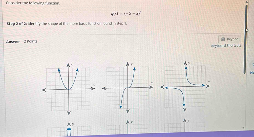 Consider the following function.
q(x)=(-5-x)^3
Step 2 of 2: Identify the shape of the more basic function found in step 1. 
Answer 2 Points Keypad 
Keyboard Shortcuts 
N