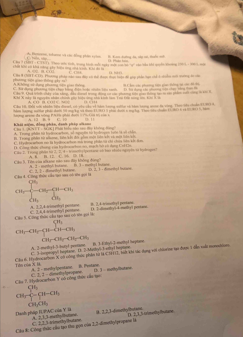 A. Benzene, toluene và các đồng phân xylen. B. Kem dưỡng đa, sáp né, thuốc mô.
C. Nến, sáp,... D. Phân bón.
Câu 7 (SBT - CTST). Theo ước tính, trung bình mỗi ngày một con bộ ''ợ'' vào bầu khi quyền khoảng 250 L - 300 L một
chất khí có khả năng gầy hiệu ứng nhà kính. Khí đó là
A. O2. B. CO2. C. CH4. D. NH3.
Câu 8 (S BT-CD) 0. Phương pháp nào sau đây có thể được thực hiện để gớp phần hạn chế ô nhiễm môi trường đo các
phương tiện giao thông gây ra?
A.Không sử dụng phương tiện giao thông. B.Cầm các phương tiện giao thông tại các đô thị.
C. Sử dụng phương tiện chạy bằng điện hoặc nhiên liệu xanh. D. Sử dụng các phương tiện chạy băng than đá
Câu 9, Quả trình cháy của xãng, đầu diesel trong động cơ các phương tiện giao thông tạo ra sản phẩm cuối cùng là khi X
Khí X này là nguyên nhân chính gây hiệu ứng nhà kính làm Trái Đất nóng lên. Khí X là
A. CO B. CO2 C. NO2 D. CH4
Câu 10. Đổi với nhiên liệu diesel, có yêu cầu về hàm lượng sulfur và hàm lượng arene đa vòng. Theo tiêu chuẩn EURO 4,
hảm lượng sulfur phải dưới 50 mg/kg và theo EURO 5 phải dưới x mg/kg. Theo tiêu chuân EURO 4 và EURO 5, hàm
lượng arene đa vòng PAHs phải dưới 11%,Giá trị của x
A. 12 B. 9 C. 10 D. 11
Khái niệm, đồng phân, danh pháp alkane
Câu 1. |KN|T-SGK |  Phát biểu nào sau đây không đủng?
A. Trong phân tử hydrocarbon, số nguyên tử hydrogen luôn là số chẵn.
B. Trong phân tử alkene, liên kết đôi gồm một liên kết và một liên kết.
C. Hydrocarbon no là hydrocarbon mả trong phân tử chỉ chứa liên kết đơn.
D. Công thức chung của hydrocarbon no, mạch hở có dạng CnH2n.
Câu 2. Trong phân tử 2, 2, 4 - trimethylpentane có bao nhiêu nguyên tữ hydrogen?
A. 8. B. 12. C. 16. D. 18.
Câu 3. Tên của alkane nào sau đây không đúng?
A. 2 - methyl butane. B. 3 - methyl butane.
C. 2, 2 - dimethyl butane. D. 2, 3 - dimethyl butane.
Câu 4. Công thức cầu tạo sau có tên gọi là
CH_3=frac CH_3^CH_3CH_2-CH_3 CH_3endarray
A. 2,2,4-trimethyl pentane. B. 2,4-trimethyl pentane.
C. 2,4,4-trimethyl pentane. D. 2-dimethyl-4-methyl pentane.
Câu 5. Công thức cấu tạo sau có tên gọi là:
CH_3-CH_2-CH-CH_3 CH_2-CH_2-CH_2-CH_3endarray.
A. 2-methyl-3-butyl pentane. B. 3-Ethyl-2-methyl heptane.
C. 3-isopropyl heptane. D. 2-Methyl-3-ethyl heptane.
Câu 6. Hydrocarbon X có công thức phân tử là C5H12, biết khi tác dụng với chlorine tạo được 1 dẫn xuất monochloro.
Tên của X là.
A. 2 - methylpentane. B. Pentane.
C. 2, 2 - dimethylpropane. D. 3 - methylbutane.
Câu 7. Hydrocarbon Y có công thức cấu tạo:
CH_3-C-CH-CH_3
CH_3CH_3
Danh pháp IUPAC của Y là B. 2,2,3-dimethylbutane.
A. 2,3,3-methylbutane.
C. 2,2,3-trimethylbutane. D. 2,3,3-trimethylbutane.
Câu 8: Công thức cấu tạo thu gọn của 2,2-dimethylpropane là