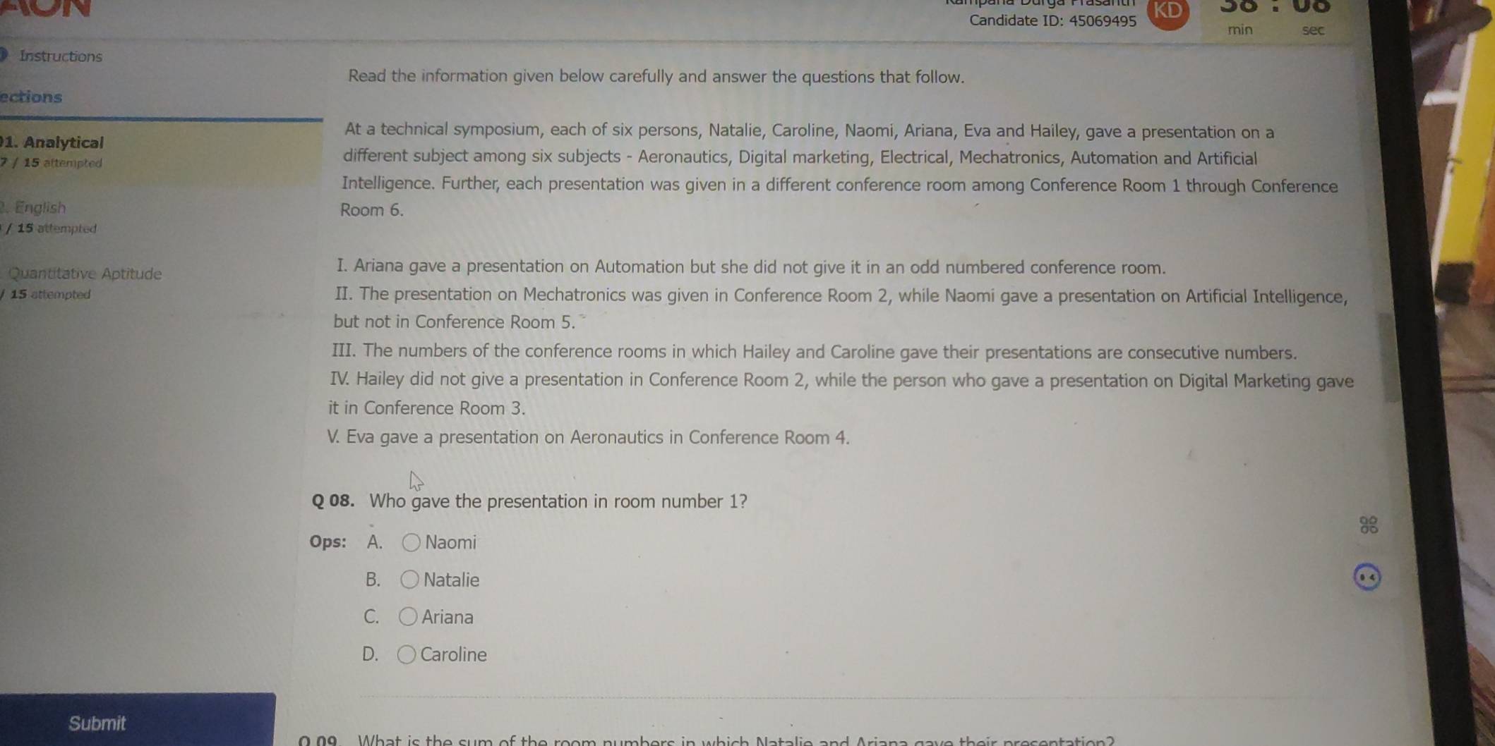 KD
ion Candidate ID: 45069495 sec
min
Instructions
Read the information given below carefully and answer the questions that follow.
ections
At a technical symposium, each of six persons, Natalie, Caroline, Naomi, Ariana, Eva and Hailey, gave a presentation on a
1. Analytical
7 / 15 attempted
different subject among six subjects - Aeronautics, Digital marketing, Electrical, Mechatronics, Automation and Artificial
Intelligence. Further, each presentation was given in a different conference room among Conference Room 1 through Conference
2. English Room 6.
/ 15 attempted
Quantitative Aptitude
I. Ariana gave a presentation on Automation but she did not give it in an odd numbered conference room.
15 attempted II. The presentation on Mechatronics was given in Conference Room 2, while Naomi gave a presentation on Artificial Intelligence,
but not in Conference Room 5.
III. The numbers of the conference rooms in which Hailey and Caroline gave their presentations are consecutive numbers.
IV. Hailey did not give a presentation in Conference Room 2, while the person who gave a presentation on Digital Marketing gave
it in Conference Room 3.
V. Eva gave a presentation on Aeronautics in Conference Room 4.
Q 08. Who gave the presentation in room number 1?
Ops: A， Naomi
B. Natalie
C. Ariana
D. Caroline
Submit
0 09 What is the sum of the room numbers in which Natali e