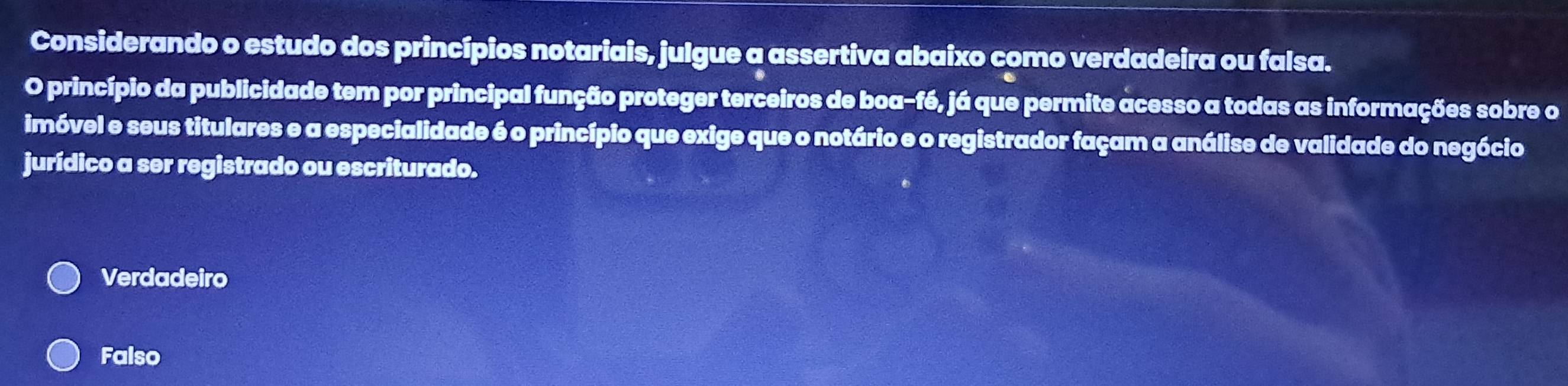 Considerando o estudo dos princípios notariais, julgue a assertiva abaixo como verdadeira ou falsa.
O princípio da publicidade tem por principal função proteger terceiros de boa-fé, já que permite acesso a todas as informações sobre o
imóvel e seus titulares e a especialidade é o princípio que exige que o notário e o registrador façam a análise de validade do negócio
jurídico a ser registrado ou escriturado.
Verdadeiro
Falso