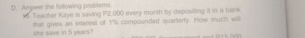 Angwer the following problems. 
16. Teacher Kaye is saving P2,000 every month by depositing it in a bank 
that gives an interest of 1% compounded quarterly. How much willl 
she save in 5 years?