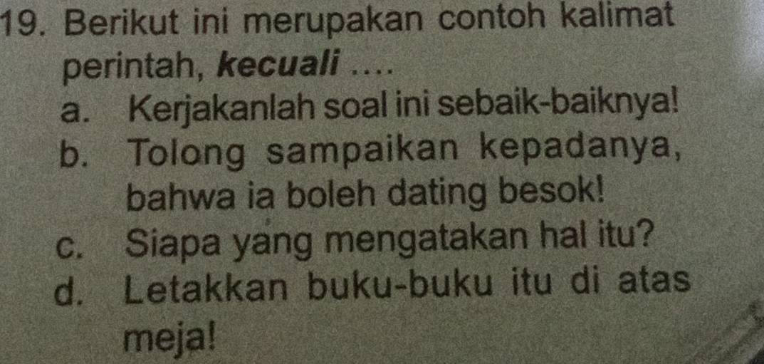 Berikut ini merupakan contoh kalimat
perintah, kecuali ....
a. Kerjakanlah soal ini sebaik-baiknya!
b. Tolong sampaikan kepadanya,
bahwa ia boleh dating besok!
c. Siapa yang mengatakan hal itu?
d. Letakkan buku-buku itu di atas
meja!