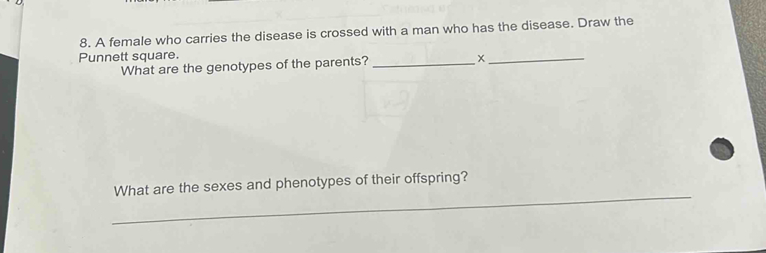 A female who carries the disease is crossed with a man who has the disease. Draw the 
Punnett square. 
What are the genotypes of the parents?_ 
_X 
_ 
What are the sexes and phenotypes of their offspring?