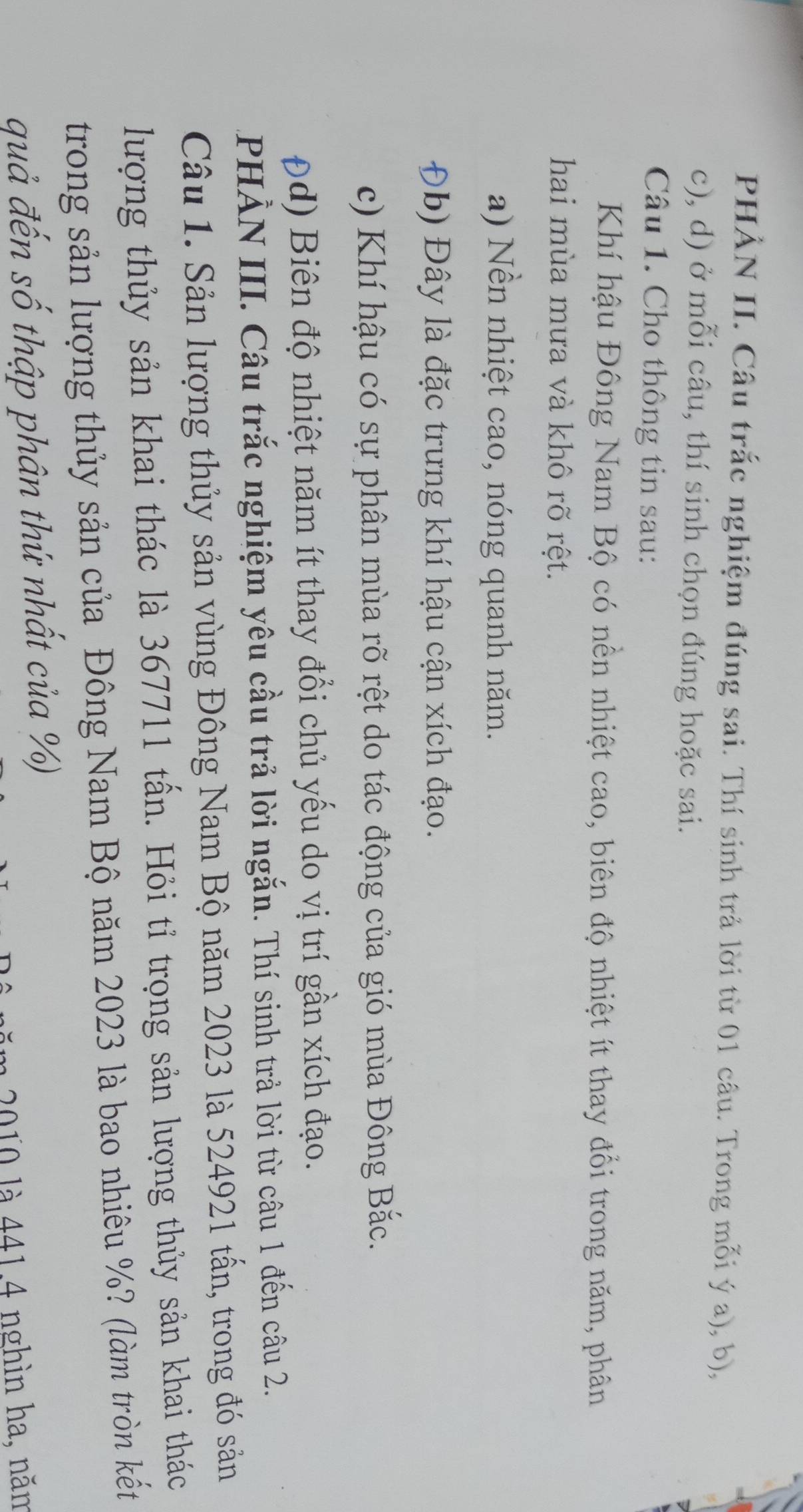 PHÀN II. Câu trắc nghiệm đúng sai. Thí sinh trả lời từ 01 câu. Trong mỗi ý a), b),
c), d) ở mỗi câu, thí sinh chọn đúng hoặc sai.
Câu 1. Cho thông tin sau:
Khí hậu Đông Nam Bộ có nền nhiệt cao, biên độ nhiệt ít thay đổi trong năm, phân
hai mùa mưa và khô rõ rệt.
a) Nền nhiệt cao, nóng quanh năm.
Đb) Đây là đặc trưng khí hậu cận xích đạo.
c) Khí hậu có sự phân mùa rõ rệt do tác động của gió mùa Đông Bắc.
ρd) Biên độ nhiệt năm ít thay đổi chủ yếu do vị trí gần xích đạo.
PHẢN III. Câu trắc nghiệm yêu cầu trả lời ngắn. Thí sinh trả lời từ câu 1 đến câu 2.
Câu 1. Sản lượng thủy sản vùng Đông Nam Bộ năm 2023 là 524921 tấn, trong đó sản
lượng thủy sản khai thác là 367711 tấn. Hỏi tỉ trọng sản lượng thủy sản khai thác
trong sản lượng thủy sản của Đông Nam Bộ năm 2023 là bao nhiêu %? (làm tròn kết
quả đến số thập phân thứ nhất của %)
2010 là 441.4 nghìn ha, năm