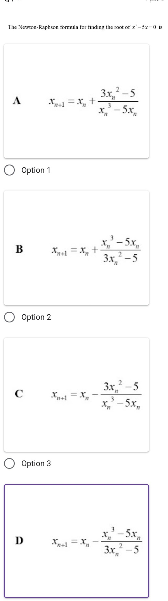 The Newton-Raphson formula for finding the root of x^3-5x=0 is
A x_n+1=x_n+frac (3x_n)^2-5(x_n)^3-5x_n
Option 1
B x_n+1=x_n+frac (x_n)^3-5x_n(3x_n)^2-5
Option 2
C x_n+1=x_n-frac (3x_n)^2-5(x_n)^3-5x_n
Option 3
D x_n+1=x_n-frac (x_n)^3-5x_n(3x_n)^2-5