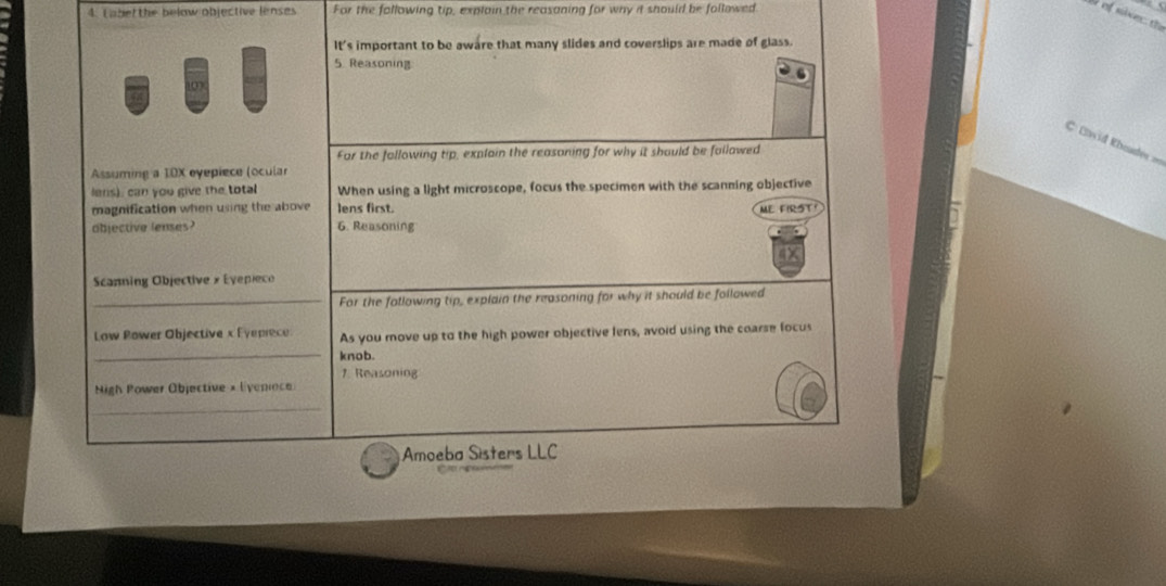 Laber the below objective lenses For the following tip, explain the reasaning for why it should be followed 
S of siver the 
it' s important to be aware that many slides and coverslips are made of glass. 
5. Reasoning 
C Eavid RKheadee === 
Far the fallowing tip, explain the reasoning for why it should be fallawed 
Assuming a 10X eyepiece (ocular 
lens), can you give the total When using a light microscope, focus the specimen with the scanning objective 
magnification when using the above lens first. ME FIRST 
abjective lenses? 6. Reasoning 
Scanning Objective » Eyepieco 
_For the following tip, explain the reasoning for why it should be followed 
_ 
Low Rower Objective x Eyeprece As you move up to the high power objective lens, avoid using the coarse focus 
knob. 
1. Reasoning 
Nigh Power Objective × liveniece 
_ 
Amoeba Sisters LLC