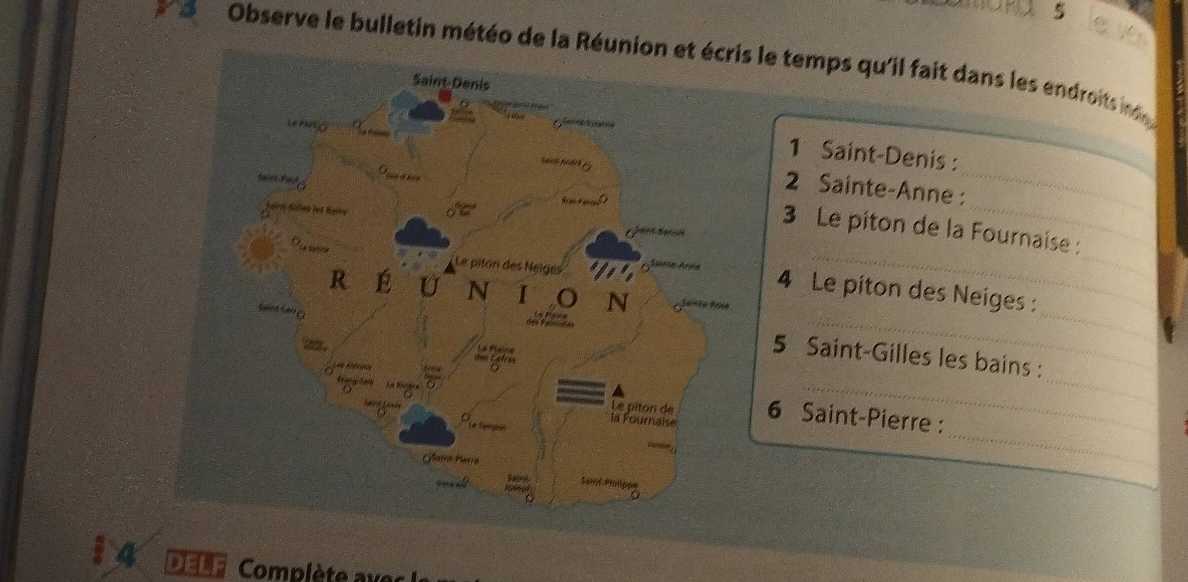 Observe le bulletin météo de la Réu le temps qu'il fait dans les endroits in 
1 Saint-Denis : 
_ 
2 Sainte-Anne : 
_ 
_ 
_ 
3 Le piton de la Fournaise : 
_ 
_ 
_ 
4 Le piton des Neiges : 
_ 
_ 
5 Saint-Gilles les bains : 
_ 
6 Saint-Pierre :_ 
DELF Complète ax