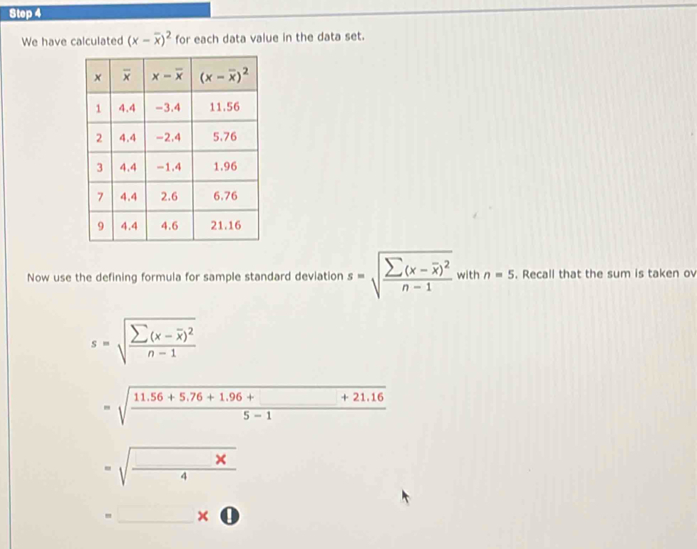 We have calculated (x-overline x)^2 for each data value in the data set.
Now use the defining formula for sample standard deviation s=sqrt(frac sumlimits (x-overline x))^2n-1 with n=5. Recall that the sum is taken ov
s=sqrt(frac sumlimits (x-overline x))^2n-1
=sqrt(frac 11.56+5.76+1.96+_ )+21.165-1
=sqrt(frac x)4
□ 
□ 
=_ * bigcirc