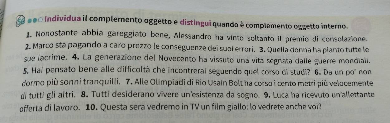 60 000 Individua il complemento oggetto e distinguí quando è complemento oggetto interno. 
1. Nonostante abbia gareggiato bene, Alessandro ha vinto soltanto il premio di consolazione. 
2. Marco sta pagando a caro prezzo le conseguenze dei suoi errori. 3. Quella donna ha pianto tutte le 
sue lacrime. 4. La generazione del Novecento ha vissuto una vita segnata dalle guerre mondiali. 
5. Hai pensato bene alle difficoltà che incontrerai seguendo quel corso di studi? 6. Da un po’ non 
dormo più sonni tranquilli. 7. Alle Olimpiadi di Rio Usain Bolt ha corso i cento metri più velocemente 
di tutti gli altri. 8. Tutti desiderano vivere un’esistenza da sogno. 9. Luca ha ricevuto un'allettante 
offerta di lavoro. 10. Questa sera vedremo in TV un film giallo: lo vedrete anche voi?