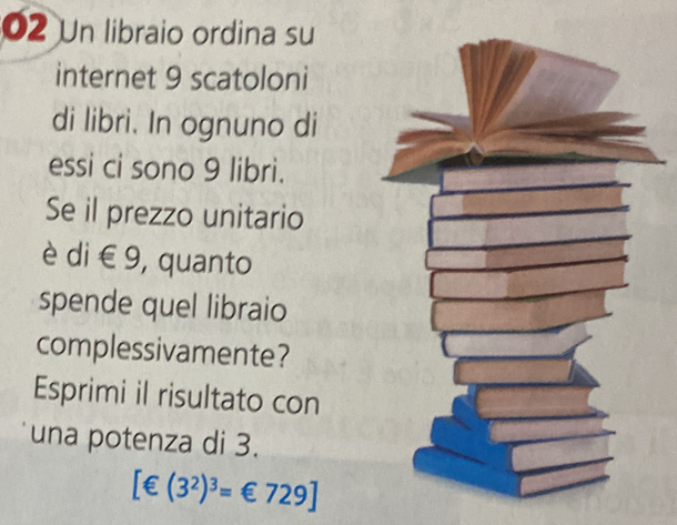 Un libraio ordina su 
internet 9 scatoloni 
di libri. In ognuno di 
essi ci sono 9 libri. 
Se il prezzo unitario 
è di € 9, quanto 
spende quel libraio 
complessivamente? 
Esprimi il risultato con 
una potenza di 3.
[∈ (3^2)^3=€729]