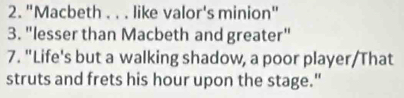 "Macbeth . . . like valor's minion" 
3. "lesser than Macbeth and greater" 
7. "Life's but a walking shadow, a poor player/That 
struts and frets his hour upon the stage."