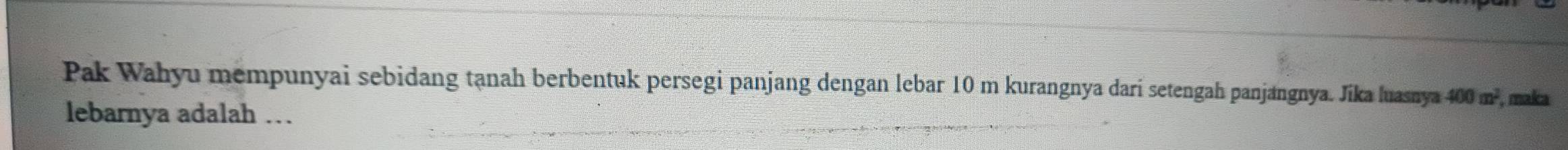 Pak Wahyu mempunyai sebidang tạnah berbentuk persegi panjang dengan lebar 10 m kurangnya dari setengah panjangnya. Jika luasnya 400m^2 , malca 
lebarnya adalah …