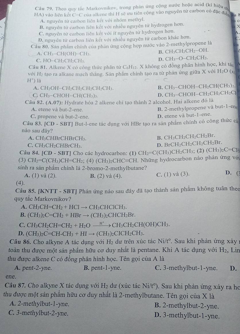 Theo quy tắc Markovnikov, trong phản ứng cộng nước hoặc acid (kí hiệu ch
HA) vào liên kết C=C của alkene thì H sẽ ưu tiên cộng vào nguyên tử carbon có đặc điển du 8
A. nguyên tử carbon liên kết với nhóm methyl. a c
B. nguyên tử carbon liên kết với nhiều nguyên tử hydrogen hơn.
X
C. nguyên tử carbon liên kết với ít nguyên tử hydrogen hơn.
A.
D. nguyên tử carbon liên kết với nhiều nguyên tử carbon khác hơn.
C.
Câu 80. Sản phẩm chính của phản ứng cộng hợp nước vào 2-methylpropene là üu
A. CH_3-CH(OH)-CH_3.
B. CH_3CH_2CH_2-OH. (
C. HO-CH_2CH_2CH_3.
D. CH_3-O-CH_2CH_3.
Câu 81. Alkene X có công thức phân tử C_6H_12. X không có đồng phân hình học, khi tác
với H_2 tạo ra alkane mạch thāng. Sản phầm chính tạo ra từ phản ứng giữa X với H_2O (x
H^+) là
A. CH_2 H-CH_2CH_2CH_2CH_2CH_3.
B. CH_3-CHOH-CH_2CH(CH_3)_2.
C. CH₃−CHOH− CH(CH_3): D. CH_3-CHOH-CH_2CH_2CH_2CH_2Cr
Câu 32 (A.07) : Hydrate hóa 2 alkene chỉ tạo thành 2 alcohol. Hai alkene đó là ln
A. etene và but-2-ene. B. 2-methylpropene và l out-1-er
C. propene và but-2-ene.
D. etene và but-1-ene.
Câu 83. [CD-SBT] * But-l-ene tác dụng với HBr tạo ra sản phẩm chính có công thức cả
nào sau đây?
A. CH_3CHBrCHBrCH_3. B. CH_3CH_2CH_2CH_2Br.
C. CH_3CH_2CHBrCH_3. D. BrCH_2CH_2CH_2CH_2Br.
Câu 84. [CD-SBT] Cho các hydrocarbon: (1) CH_2=C(CH_3) CH_2CH_3;(2) (CH_3)_2C=CH
(3) CH_2=C(CH_3)CH=CH_2; (4) (CH_3)_2CHCequiv CH. Những hydrocarbon nào phản ứng với
sinh ra sản phẩm chính là 2-bromo-2-methylbutane? D. (3
A. (1) và (2). B. (2) và (4). C. (1) và (3).
(4).
Câu 85. [KNTT - SBT] Phản ứng nào sau đây đã tạo thành sản phẩm không tuân theo
quy tắc Markovnikov?
A. CH_3CH=CH_2+HClto CH_3CHClCH_3.
B. (CH_3)_2C=CH_2+HBrto (CH_3)_2CHCH_2Br.
C. CH_3CH_2CH=CH_2+H_2Oxrightarrow H^+CH_3CH_2CH(OH)CH_3.
D. (CH_3)_2C=CH-CH_3+HIto (CH_3)_2CICH_2CH_3.
Câu 86. Cho alkyne A tác dụng với H_2 dư trên xúc tác Ni/t°. Sau khi phản ứng xảy :
toàn thu được một sản phầm hữu cơ duy nhất là pentane. Khi A tác dụng với H_2 , Lin
thu được alkene C có đồng phân hình học. Tên gọi của A là
A. pent-2-yne. B. pent-1-yne. C. 3-methylbut-1-yne. D.
ene.
Câu 87. Cho alkyne X tác dụng với H_2 dư (xúc tác Ni/t°) 0. Sau khi phản ứng xảy ra ho
thu được một sản phẩm hữu cơ duy nhất là 2-methylbutane. Tên gọi của X là
A. 2-methylbut-1-yne. B. 2-methylbut-2-yne.
C. 3-methylbut-2-yne. D. 3-methylbut-1-yne.