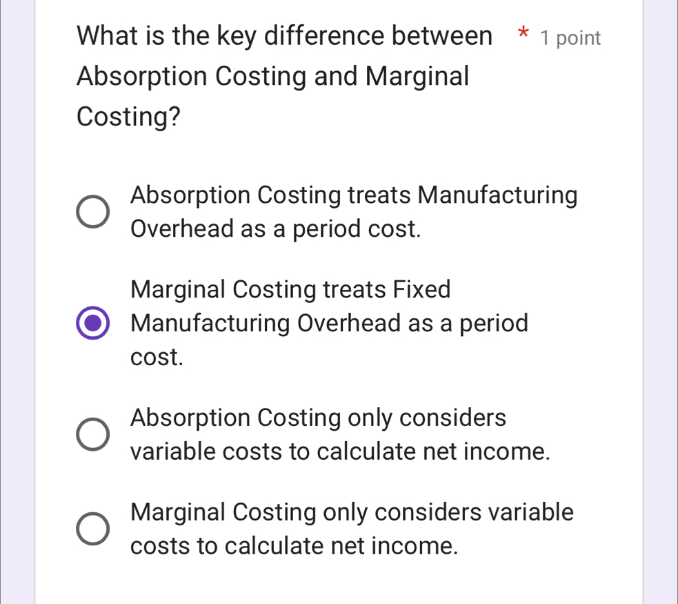 What is the key difference between * 1 point
Absorption Costing and Marginal
Costing?
Absorption Costing treats Manufacturing
Overhead as a period cost.
Marginal Costing treats Fixed
Manufacturing Overhead as a period
cost.
Absorption Costing only considers
variable costs to calculate net income.
Marginal Costing only considers variable
costs to calculate net income.