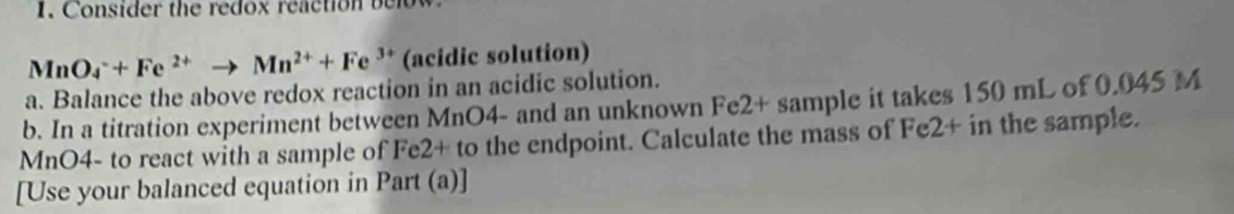 Consider the redox reaction below
MnO_4^(-+Fe^2+)to Mn^(2+)+Fe^(3+) (acidic solution) 
a. Balance the above redox reaction in an acidic solution. 
b. In a titration experiment between MnO4 - and an unknown Fe2+ sample it takes 150 mL of 0.045 M
MnO4 - to react with a sample of Fe2+ to the endpoint. Calculate the mass of Fe2+ in the sample. 
[Use your balanced equation in Part (a)]