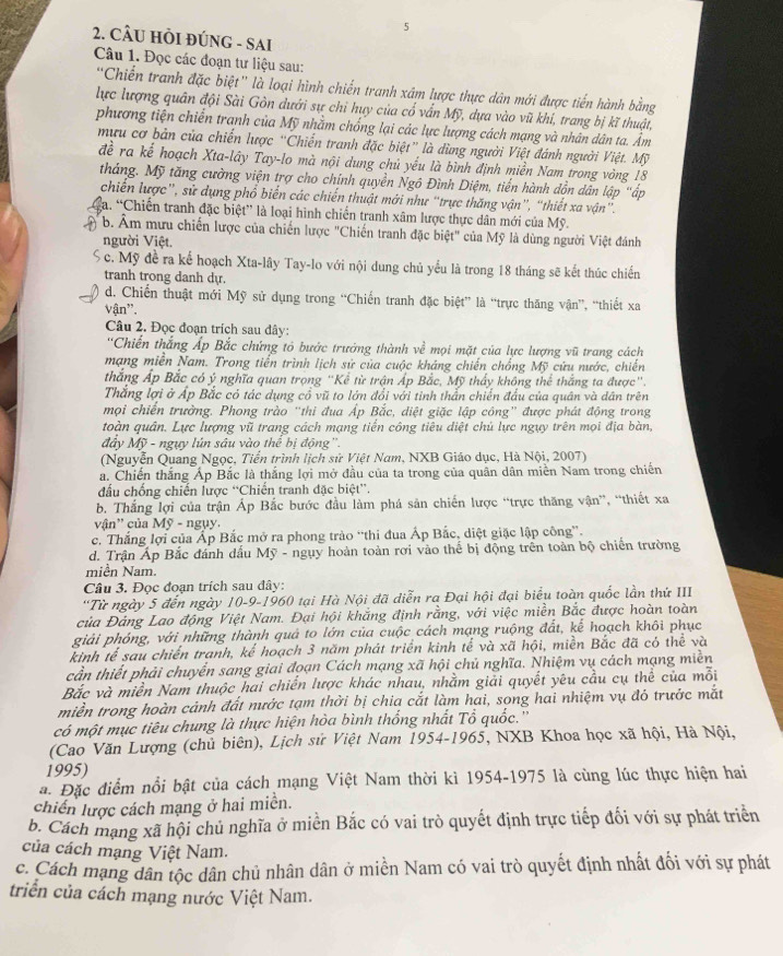 5
2. CÂU HÒI ĐÚNG - SAI
Câu 1. Đọc các đoạn tư liệu sau:
'Chiến tranh đặc biệt” là loại hình chiến tranh xâm lược thực dân mới được tiến hành bằng
lực lượng quân đội Sài Gòn dưới sự chỉ huy của cổ vấn Mỹ, dựa vào vũ khi, trang bị kĩ thuật,
phương tiện chiến tranh của Mỹ nhằm chống lại các lực lượng cách mạng và nhân dân ta. Âm
mưu cơ bản của chiến lược “Chiến tranh đặc biệt” là dùng người Việt đánh người Việt. Mỹ
đề ra kể hoạch Xta-lây Tay-lo mà nội dung chủ yếu là bình định miền Nam trong vòng 18
tháng. Mỹ tăng cường viện trợ cho chính quyền Ngô Đình Diệm, tiền hành dồn dân lập "ấp
chiến lược”, sử dụng phổ biển các chiến thuật mới như “trực thăng vận”, “thiết xa vận”.
a. “Chiến tranh đặc biệt” là loại hình chiến tranh xâm lược thực dân mới của Mỹ.
b. Âm mưu chiến lược của chiến lược "Chiến tranh đặc biệt" của Mỹ là dùng người Việt đánh
người Việt.
S c. Mỹ đề ra kể hoạch Xta-lây Tay-lo với nội dung chủ yếu là trong 18 tháng sẽ kết thúc chiến
tranh trong danh dự.
d. Chiến thuật mới Mỹ sử dụng trong “Chiến tranh đặc biệt” là “trực thăng vận”, “thiết xa
vận''.
Câu 2. Đọc đoạn trích sau đây:
''Chiến thắng Áp Bắc chứng tỏ bước trưởng thành về mọi mặt của lực lượng vũ trang cách
mạng miền Nam. Trong tiến trình lịch sử của cuộc kháng chiến chống Mỹ cứu nước, chiến
thắng Áp Bắc có ý nghĩa quan trọng ''Kể từ trận Áp Bắc, Mỹ thấy không thể thắng ta được'.
Thắng lợi ở Áp Bắc có tác dụng cổ vũ to lớn đổi với tinh thần chiến đấu của quân và dân trên
mọi chiến trưởng. Phong trào "thi đua Áp Bắc, diệt giặc lập công" được phát động trong
toàn quân. Lực lượng vũ trang cách mạng tiến công tiêu diệt chủ lực ngụy trên mọi địa bàn,
đây Mỹ - ngụy lún sâu vào thể bị động''.
(Nguyễn Quang Ngọc, Tiển trình lịch sử Việt Nam, NXB Giáo dục, Hà Nội, 2007)
a. Chiến thắng Áp Bắc là thắng lợi mở đầu của ta trong của quân dân miền Nam trong chiến
đầu chồng chiến lược “Chiến tranh đặc biệt”.
b. Thắng lợi của trận Áp Bắc bước đầu làm phá sản chiến lược “trực thăng vận”, “thiết xa
vận'' của Mỹ - ngụy
c. Thắng lợi của Ấp Bắc mở ra phong trào “thi đua Áp Bắc, diệt giặc lập công''.
d. Trận Áp Bắc đánh dấu Mỹ - ngụy hoàn toàn rơi vào thể bị động trên toàn bộ chiến trường
miền Nam
Câu 3. Đọc đoạn trích sau đây:
''Từ ngày 5 đến ngày 10-9-1960 tại Hà Nội đã diễn ra Đại hội đại biểu toàn quốc lần thứ III
của Đảng Lao động Việt Nam. Đại hội khẳng định rằng, với việc miền Bắc được hoàn toàn
giải phóng, với những thành quả to lớn của cuộc cách mạng ruộng đất, kế hoạch khôi phục
kinh tế sau chiến tranh, kể hoạch 3 năm phát triển kinh tế và xã hội, miền Bắc đã có thể và
cần thiết phải chuyển sang giai đoạn Cách mạng xã hội chủ nghĩa. Nhiệm vụ cách mạng miền
Bắc và miền Nam thuộc hai chiến lược khác nhau, nhằm giải quyết yêu cầu cụ thể của mỗi
miền trong hoàn cảnh đất nước tạm thời bị chia cắt làm hai, song hai nhiệm vụ đó trưởc mắt
có một mục tiêu chung là thực hiện hòa bình thống nhất Tổ quốc.''
(Cao Văn Lượng (chủ biên), Lịch sử Việt Nam 1954-1965, NXB Khoa học xã hội, Hà Nội,
1995)
a. Đặc điểm nổi bật của cách mạng Việt Nam thời kì 1954-1975 là cùng lúc thực hiện hai
chiến lược cách mạng ở hai miền.
b. Cách mạng xã hội chủ nghĩa ở miền Bắc có vai trò quyết định trực tiếp đối với sự phát triển
của cách mạng Việt Nam.
c. Cách mạng dân tộc dân chủ nhân dân ở miền Nam có vai trò quyết định nhất đối với sự phát
triển của cách mạng nước Việt Nam.