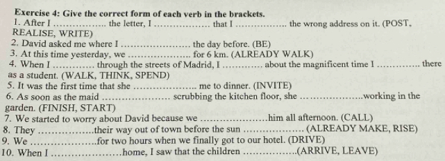 Give the correct form of each verb in the brackets. 
1. After I _the letter, I _that I _the wrong address on it. (POST, 
REALISE, WRITE) 
2. David asked me where I _the dav before. (BE) 
3. At this time yesterday, we _for 6 km. (ALREADY WALK) 
4. When I _through the streets of Madrid, I_ about the magnificent time I _there 
as a student. (WALK, THINK, SPEND) 
5. It was the first time that she _me to dinner. (INVITE) 
6. As soon as the maid _scrubbing the kitchen floor, she _working in the 
garden. (FINISH, START) 
7. We started to worry about David because we_ him all afternoon. (CALL) 
8. They _their way out of town before the sun _(ALREADY MAKE, RISE) 
9. We _for two hours when we finally got to our hotel. (DRIVE) 
10. When I _home, I saw that the children _(ARRIVE, LEAVE)