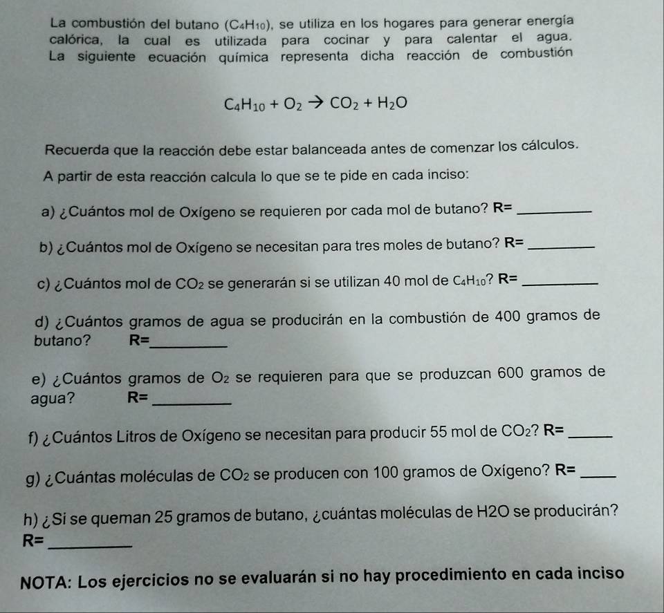 La combustión del butano (C_4H_10) , se utiliza en los hogares para generar energía 
calórica, la cual es utilizada para cocinar y para calentar el agua. 
La siguiente ecuación química representa dicha reacción de combustión
C_4H_10+O_2to CO_2+H_2O
Recuerda que la reacción debe estar balanceada antes de comenzar los cálculos. 
A partir de esta reacción calcula lo que se te pide en cada inciso: 
a) ¿Cuántos mol de Oxígeno se requieren por cada mol de butano? R= _ 
b) ¿Cuántos mol de Oxígeno se necesitan para tres moles de butano? R= _ 
c) ¿Cuántos mol de CO_2 se generarán si se utilizan 40 mol de C_4H_10 ? R= _ 
d) ¿Cuántos gramos de agua se producirán en la combustión de 400 gramos de 
butano? R= _ 
e) ¿Cuántos gramos de O_2 se requieren para que se produzcan 600 gramos de 
agua? R= _ 
f) ¿Cuántos Litros de Oxígeno se necesitan para producir 55 mol de CO_2? R= _ 
g) ¿Cuántas moléculas de CO_2 se producen con 100 gramos de Oxígeno? R= _ 
h) ¿Si se queman 25 gramos de butano, ¿cuántas moléculas de H2O se producirán?
R=
_ 
NOTA: Los ejercicios no se evaluarán si no hay procedimiento en cada inciso